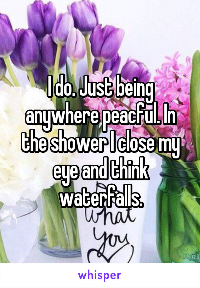 I do. Just being anywhere peacful. In the shower I close my eye and think waterfalls.