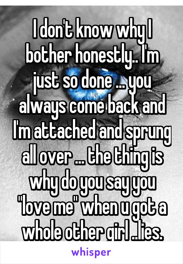 I don't know why I bother honestly.. I'm just so done ... you always come back and I'm attached and sprung all over ... the thing is why do you say you "love me" when u got a whole other girl ..lies.