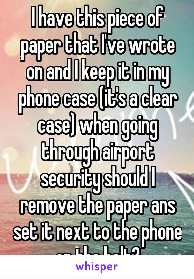 I have this piece of paper that I've wrote on and I keep it in my phone case (it's a clear case) when going through airport security should I remove the paper ans set it next to the phone on the belt?