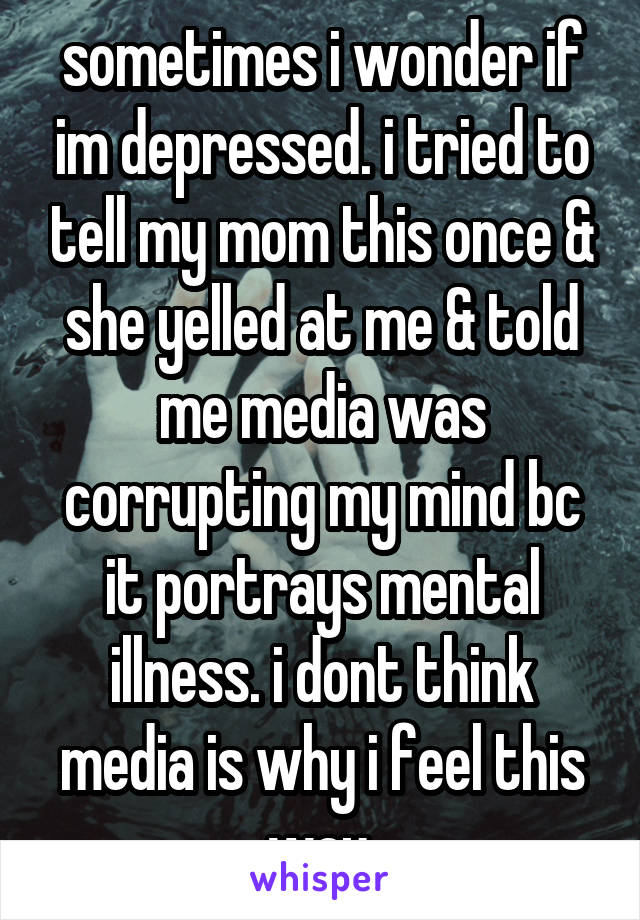 sometimes i wonder if im depressed. i tried to tell my mom this once & she yelled at me & told me media was corrupting my mind bc it portrays mental illness. i dont think media is why i feel this way.