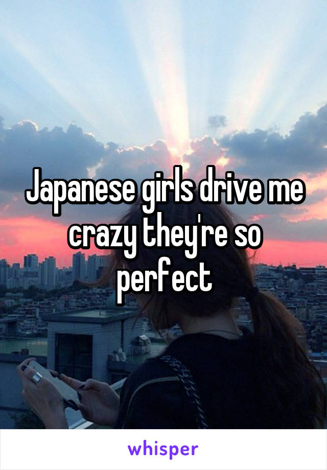 Japanese girls drive me crazy they're so perfect