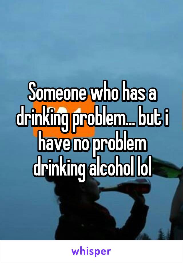 Someone who has a drinking problem... but i have no problem drinking alcohol lol