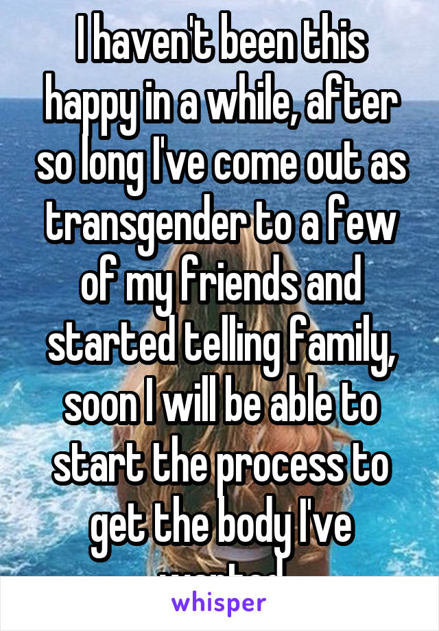 I haven't been this happy in a while, after so long I've come out as transgender to a few of my friends and started telling family, soon I will be able to start the process to get the body I've wanted