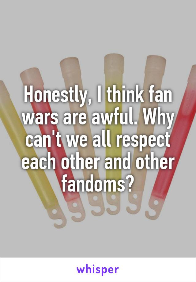 Honestly, I think fan wars are awful. Why can't we all respect each other and other fandoms?