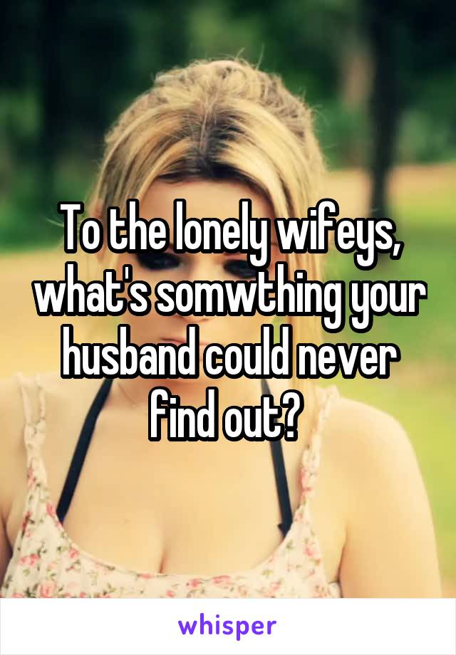 To the lonely wifeys, what's somwthing your husband could never find out? 