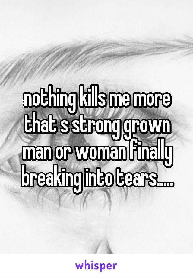 nothing kills me more that s strong grown man or woman finally breaking into tears.....