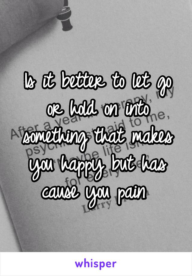 Is it better to let go or hold on into something that makes you happy but has cause you pain 