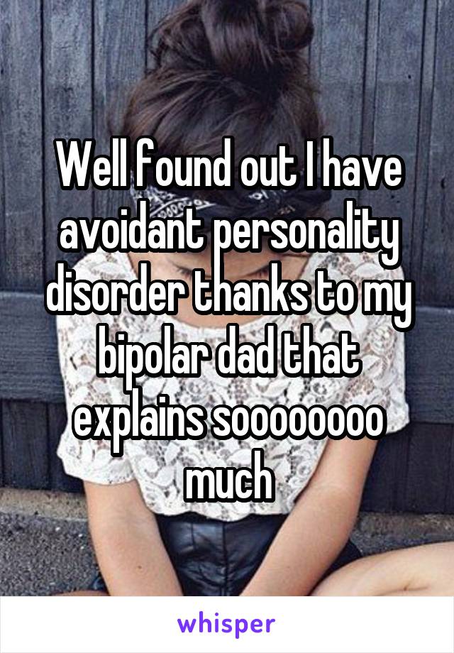 Well found out I have avoidant personality disorder thanks to my bipolar dad that explains soooooooo much