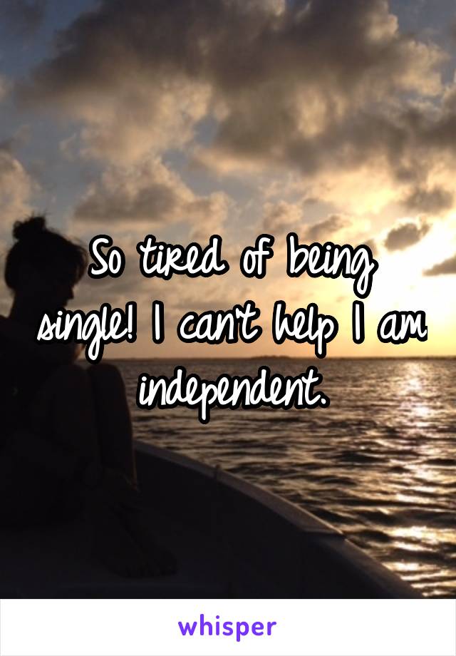 So tired of being single! I can't help I am independent.