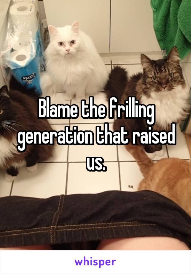 Blame the frilling generation that raised us.