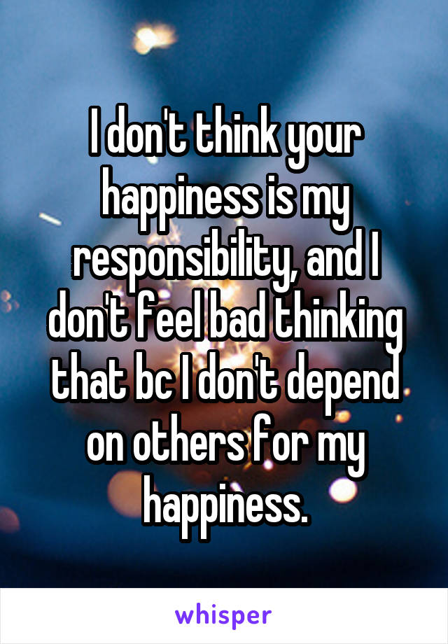 I don't think your happiness is my responsibility, and I don't feel bad thinking that bc I don't depend on others for my happiness.