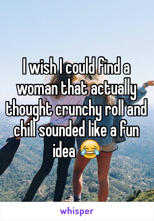 I wish I could find a woman that actually thought crunchy roll and chill sounded like a fun idea 😂