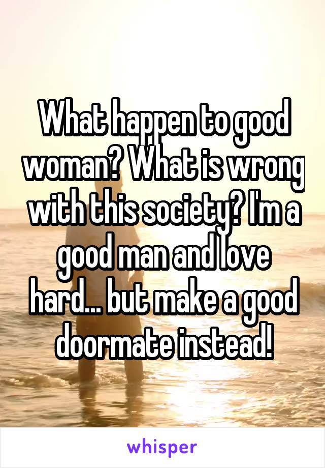 What happen to good woman? What is wrong with this society? I'm a good man and love hard... but make a good doormate instead!