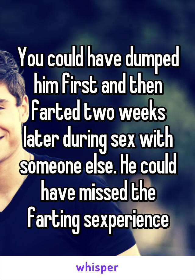 You could have dumped him first and then farted two weeks later during sex with someone else. He could have missed the farting sexperience