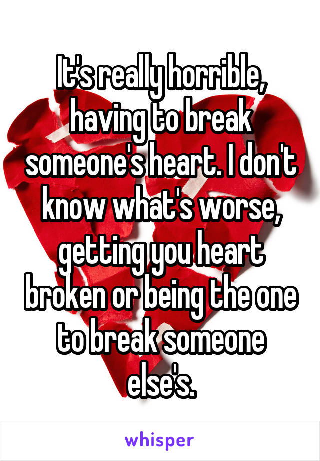 It's really horrible, having to break someone's heart. I don't know what's worse, getting you heart broken or being the one to break someone else's.