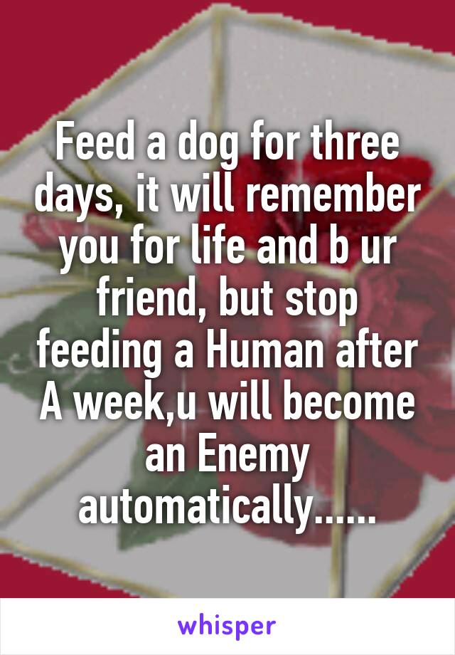 Feed a dog for three days, it will remember you for life and b ur friend, but stop feeding a Human after A week,u will become an Enemy automatically......