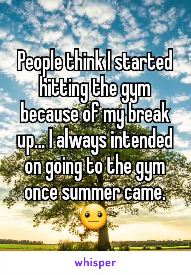 People think I started hitting the gym because of my break up... I always intended on going to the gym once summer came. 😐 