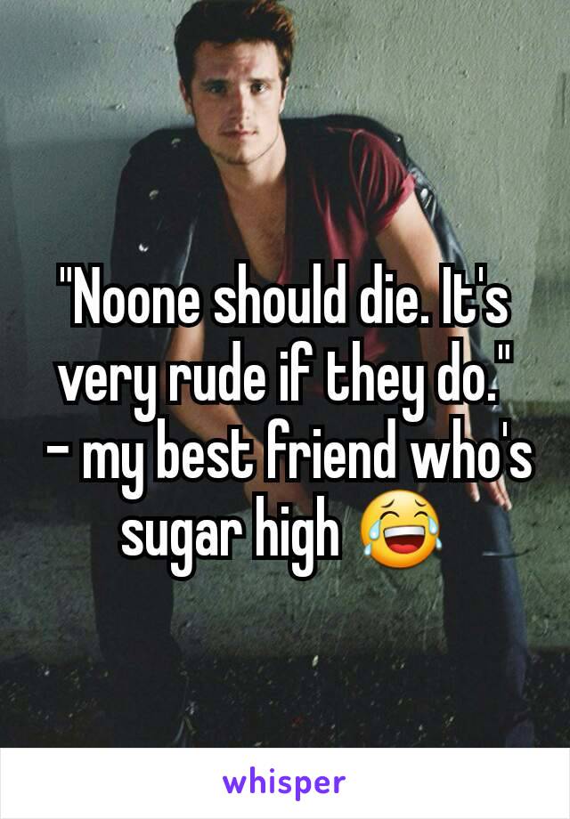 "Noone should die. It's very rude if they do."
 - my best friend who's sugar high 😂