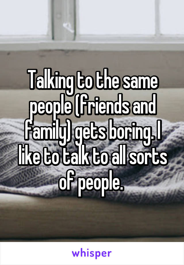 Talking to the same people (friends and family) gets boring. I like to talk to all sorts of people. 