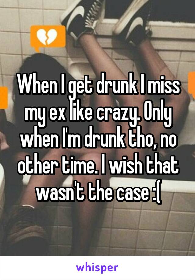 When I get drunk I miss my ex like crazy. Only when I'm drunk tho, no other time. I wish that wasn't the case :(