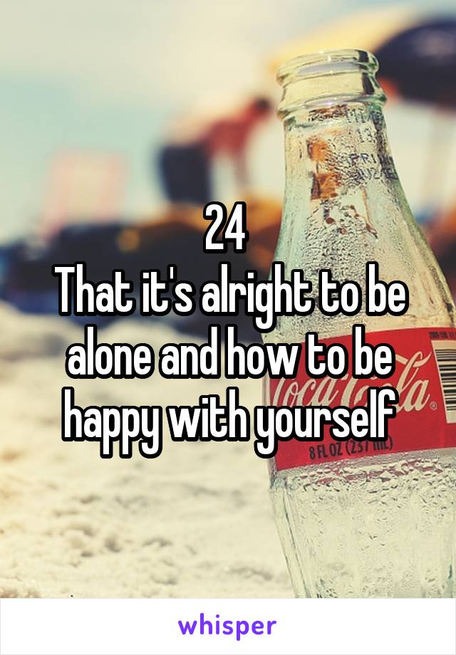 24 
That it's alright to be alone and how to be happy with yourself