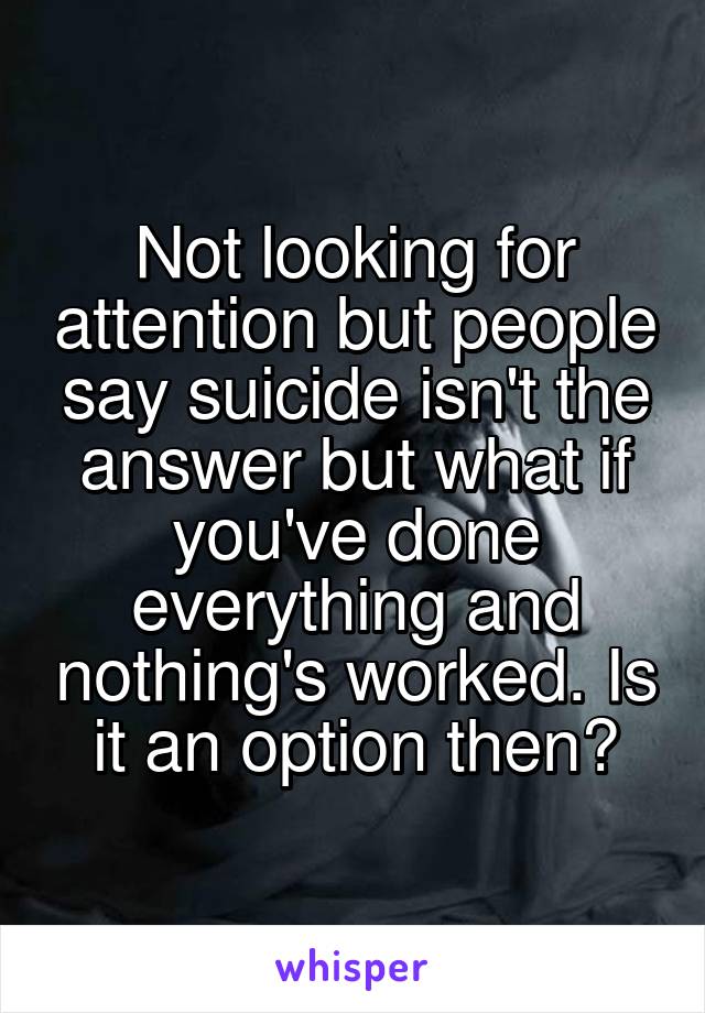 Not looking for attention but people say suicide isn't the answer but what if you've done everything and nothing's worked. Is it an option then?