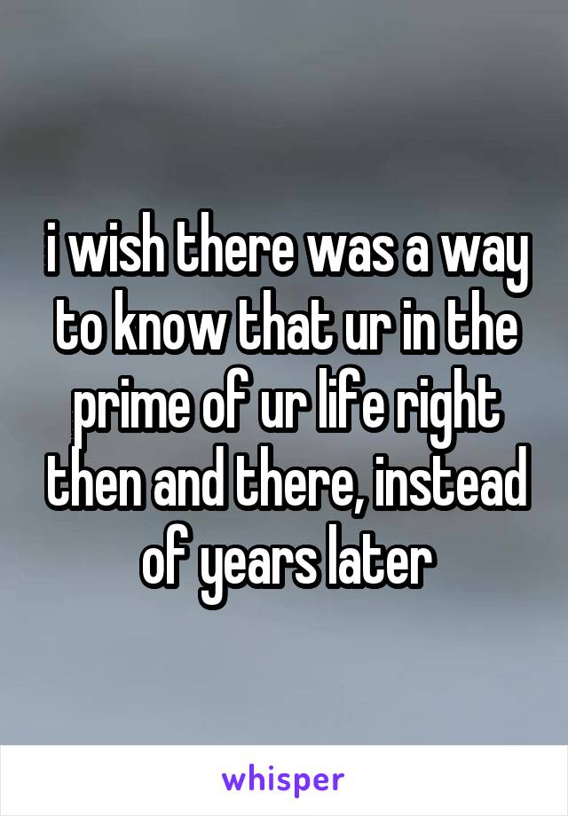 i wish there was a way to know that ur in the prime of ur life right then and there, instead of years later