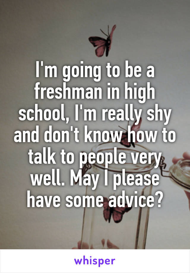 I'm going to be a freshman in high school, I'm really shy and don't know how to talk to people very well. May I please have some advice?