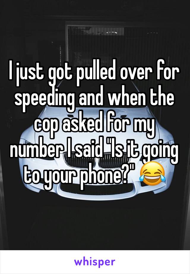 I just got pulled over for speeding and when the cop asked for my number I said "Is it going to your phone?" 😂