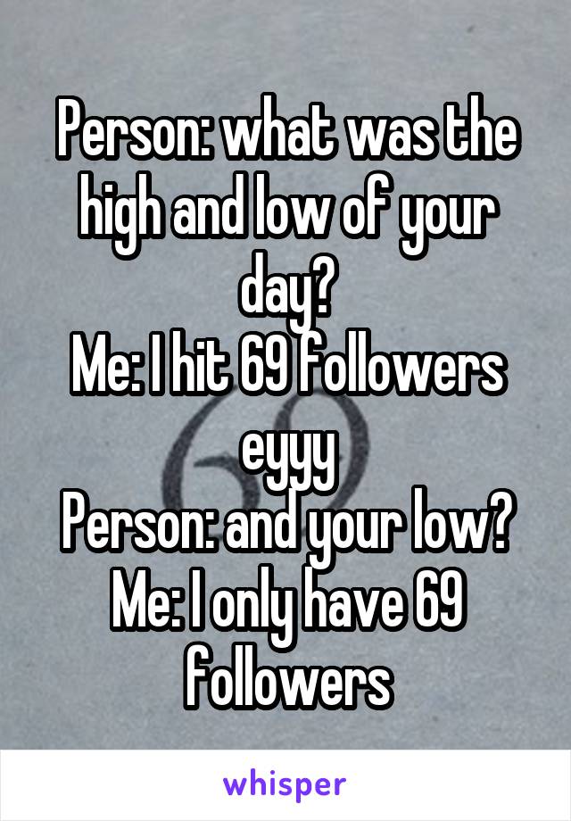 Person: what was the high and low of your day?
Me: I hit 69 followers eyyy
Person: and your low?
Me: I only have 69 followers