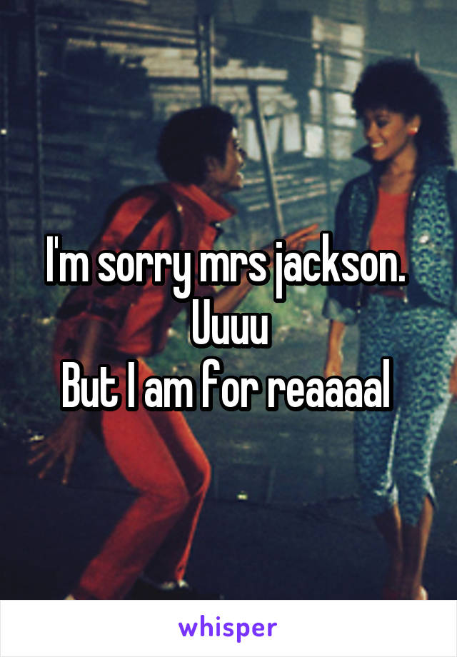 I'm sorry mrs jackson. 
Uuuu
But I am for reaaaal 