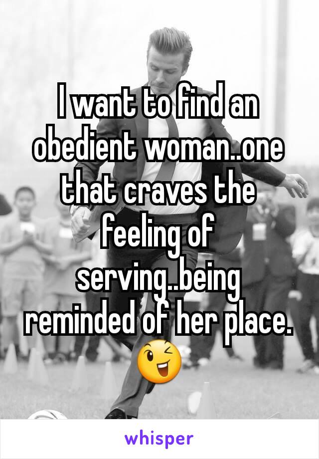 I want to find an obedient woman..one that craves the feeling of serving..being reminded of her place. 😉