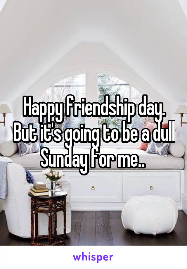 Happy friendship day. But it's going to be a dull Sunday for me.. 