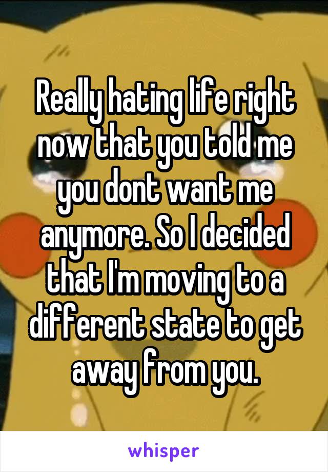 Really hating life right now that you told me you dont want me anymore. So I decided that I'm moving to a different state to get away from you.