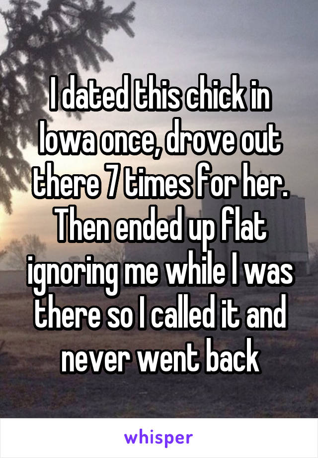 I dated this chick in Iowa once, drove out there 7 times for her. Then ended up flat ignoring me while I was there so I called it and never went back