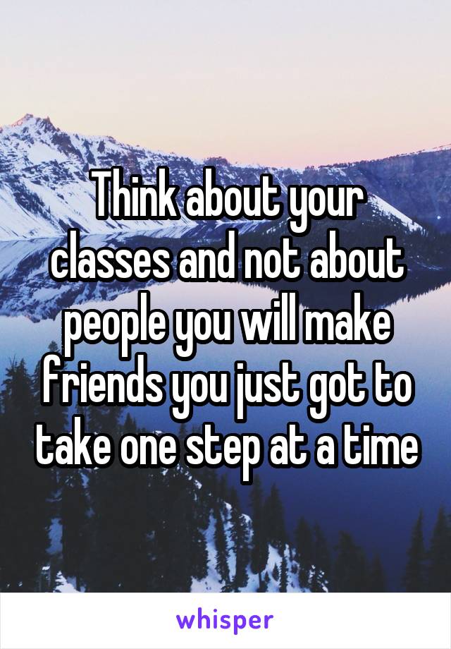 Think about your classes and not about people you will make friends you just got to take one step at a time