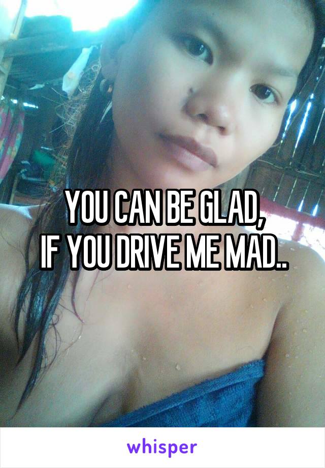 YOU CAN BE GLAD,
IF YOU DRIVE ME MAD..