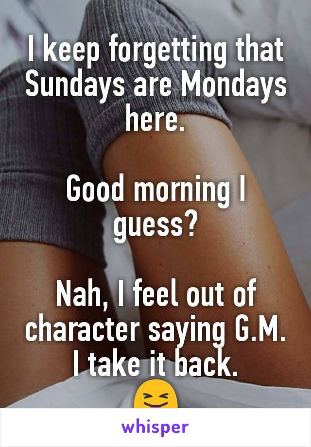 I keep forgetting that Sundays are Mondays here.

Good morning I guess?

Nah, I feel out of character saying G.M.
I take it back.
😝