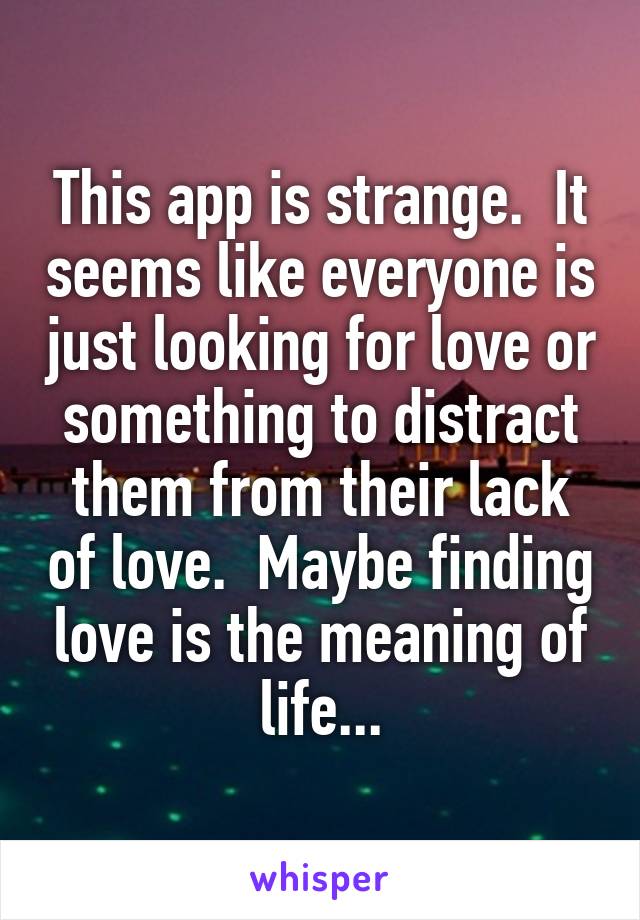 This app is strange.  It seems like everyone is just looking for love or something to distract them from their lack of love.  Maybe finding love is the meaning of life...