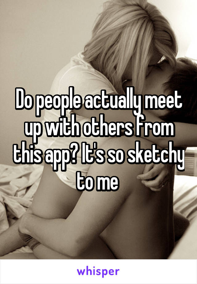 Do people actually meet up with others from this app? It's so sketchy to me 