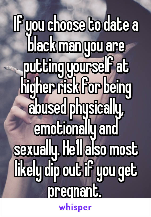 If you choose to date a black man you are putting yourself at higher risk for being abused physically, emotionally and sexually. He'll also most likely dip out if you get pregnant. 