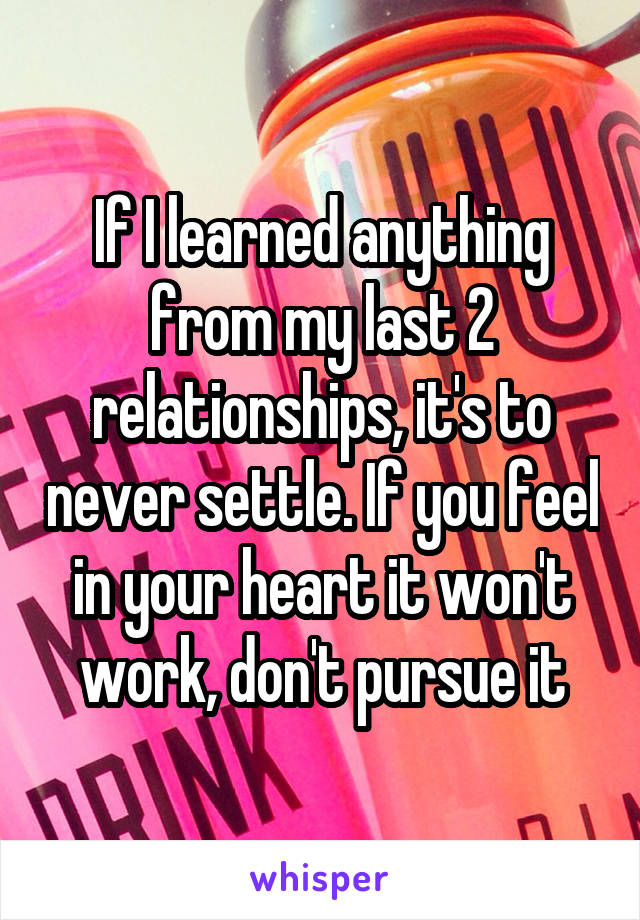 If I learned anything from my last 2 relationships, it's to never settle. If you feel in your heart it won't work, don't pursue it