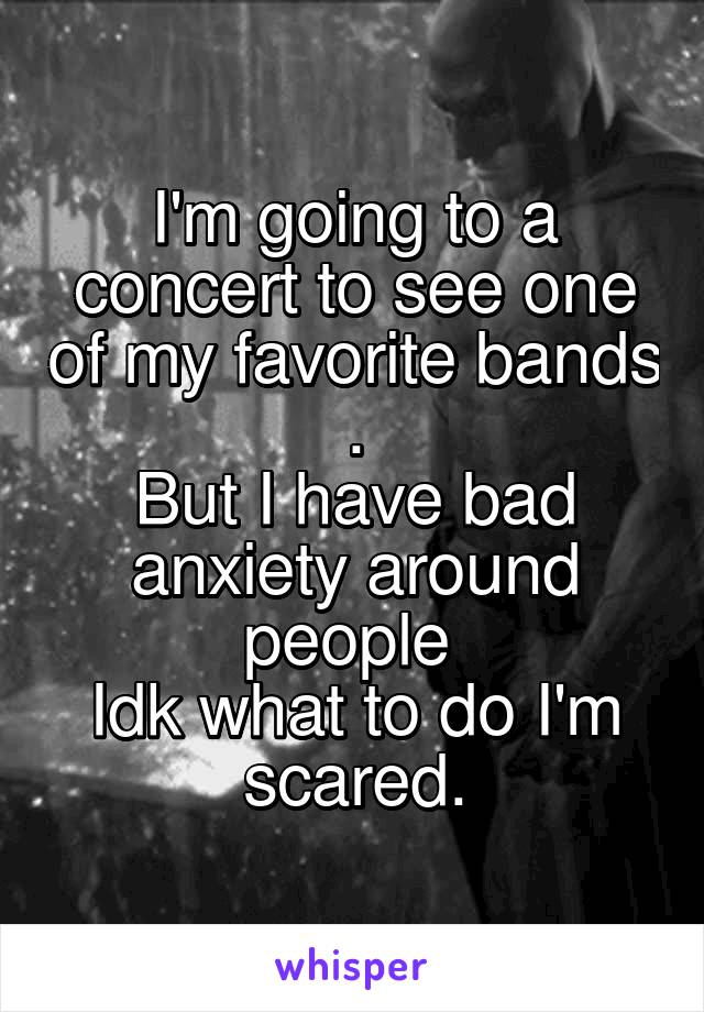 I'm going to a concert to see one of my favorite bands .
But I have bad anxiety around people 
Idk what to do I'm scared.