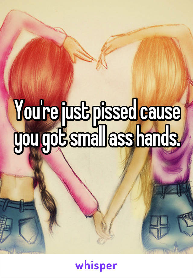 You're just pissed cause you got small ass hands. 