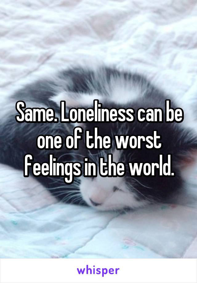 Same. Loneliness can be one of the worst feelings in the world.