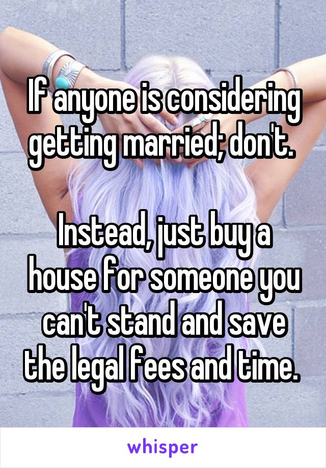 If anyone is considering getting married; don't. 

Instead, just buy a house for someone you can't stand and save the legal fees and time. 