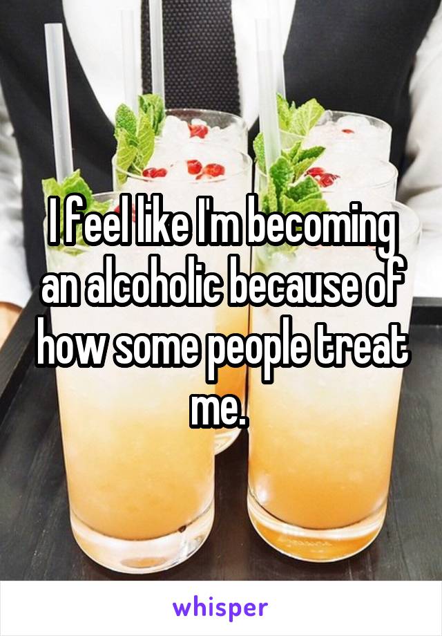 I feel like I'm becoming an alcoholic because of how some people treat me. 