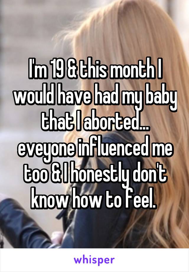 I'm 19 & this month I would have had my baby that I aborted... eveyone influenced me too & I honestly don't know how to feel. 