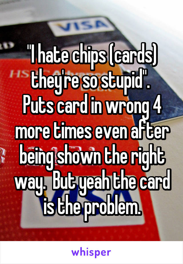 "I hate chips (cards) they're so stupid". 
Puts card in wrong 4 more times even after being shown the right way.  But yeah the card is the problem.