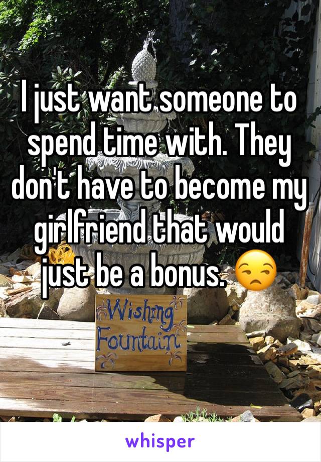 I just want someone to spend time with. They don't have to become my girlfriend that would just be a bonus. 😒